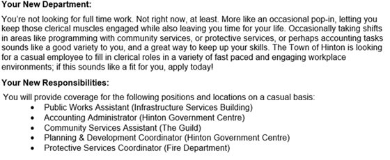 You’re not looking for full time work. Not right now, at least. More like an occasional pop-in, letting you keep those clerical muscles engaged while also leaving you time for your life. Occasionally taking shifts in areas like programming with community services, or protective services, or perhaps accounting tasks sounds like a good variety to you, and a great way to keep up your skills. The Town of Hinton is looking for a casual employee to fill in clerical roles in a variety of fast paced and engaging workplace environments; if this sounds like a fit for you, apply today!